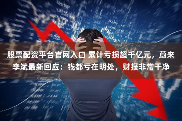 股票配资平台官网入口 累计亏损超千亿元，蔚来李斌最新回应：钱都亏在明处，财报非常干净